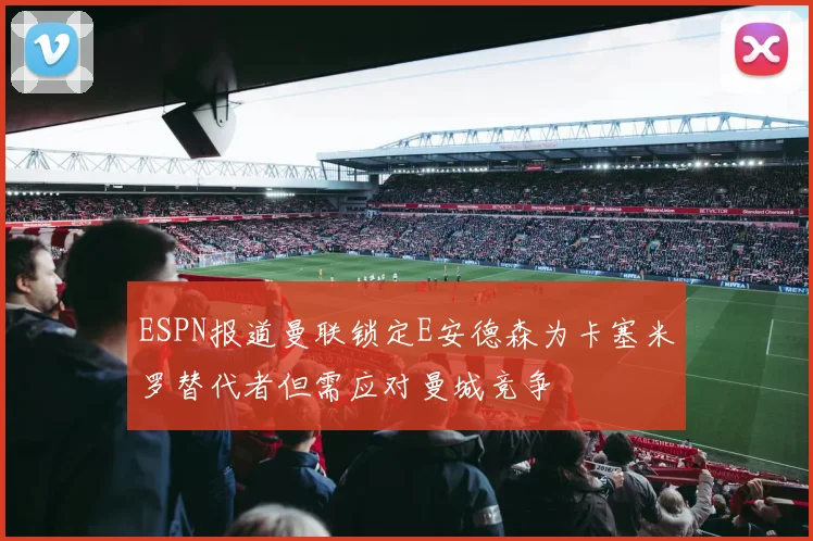 ESPN报道曼联锁定E安德森为卡塞米罗替代者但需应对曼城竞争