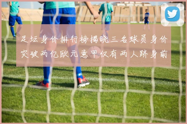 足坛身价排行榜揭晓三名球员身价突破两亿欧元意甲仅有两人跻身前五十