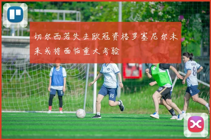 切尔西若失去欧冠资格罗塞尼尔未来或将面临重大考验