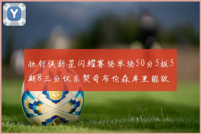 独行侠新星闪耀赛场单场50分5板5断8三分仅东契奇布伦森库里能敌