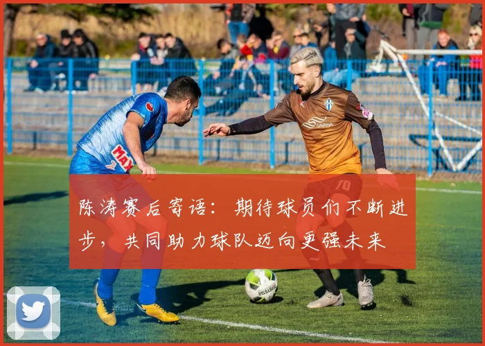陈涛赛后寄语：期待球员们不断进步，共同助力球队迈向更强未来