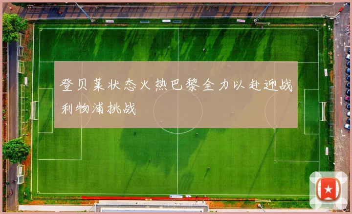 登贝莱状态火热巴黎全力以赴迎战利物浦挑战