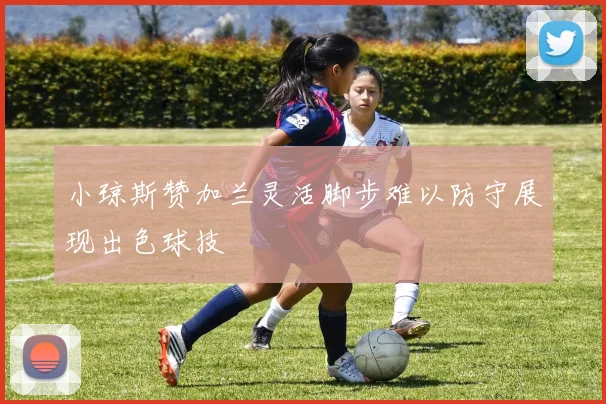 小琼斯赞加兰灵活脚步难以防守展现出色球技