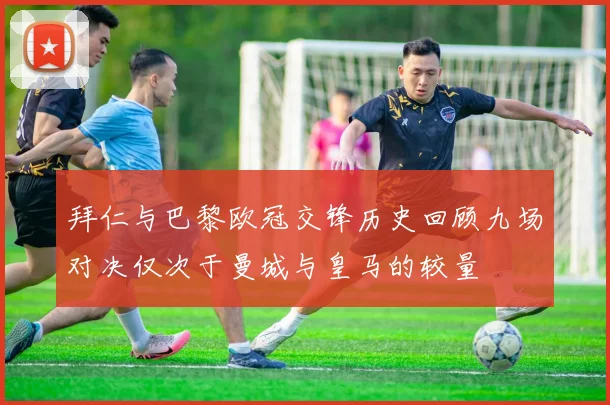 拜仁与巴黎欧冠交锋历史回顾九场对决仅次于曼城与皇马的较量