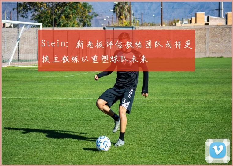 Stein：新老板评估教练团队或将更换主教练以重塑球队未来