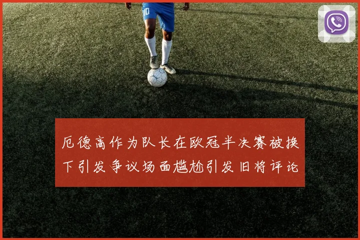 厄德高作为队长在欧冠半决赛被换下引发争议场面尴尬引发旧将评论