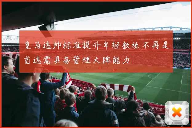 皇马选帅标准提升年轻教练不再是首选需具备管理大牌能力