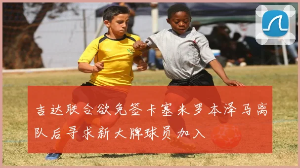 吉达联合欲免签卡塞米罗本泽马离队后寻求新大牌球员加入