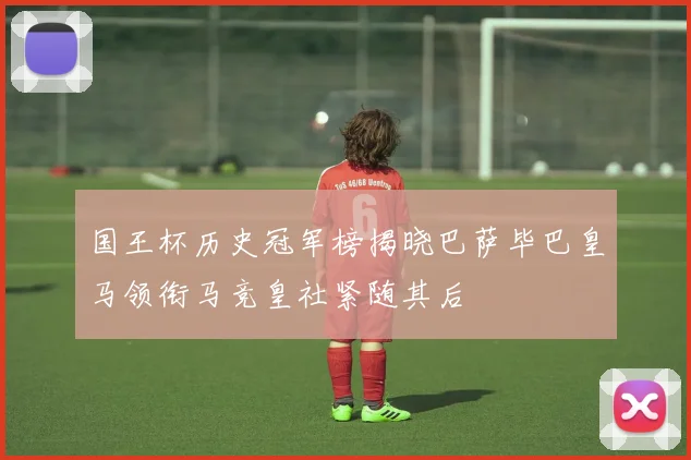 国王杯历史冠军榜揭晓巴萨毕巴皇马领衔马竞皇社紧随其后