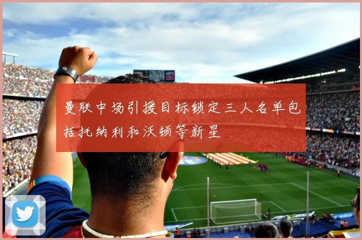 曼联中场引援目标锁定三人名单包括托纳利和沃顿等新星