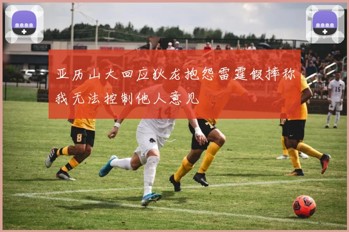 亚历山大回应狄龙抱怨雷霆假摔称我无法控制他人意见